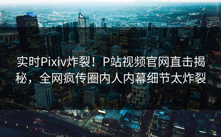 实时Pixiv炸裂！P站视频官网直击揭秘，全网疯传圈内人内幕细节太炸裂