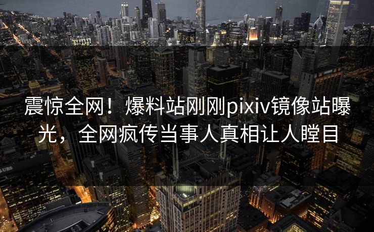 震惊全网！爆料站刚刚pixiv镜像站曝光，全网疯传当事人真相让人瞠目