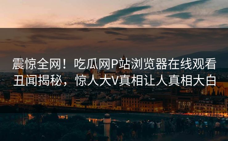 震惊全网！吃瓜网P站浏览器在线观看丑闻揭秘，惊人大V真相让人真相大白