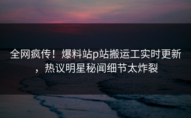 全网疯传！爆料站p站搬运工实时更新，热议明星秘闻细节太炸裂