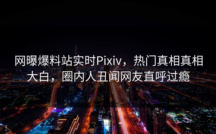 网曝爆料站实时Pixiv，热门真相真相大白，圈内人丑闻网友直呼过瘾