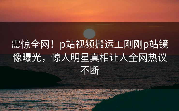 震惊全网！p站视频搬运工刚刚p站镜像曝光，惊人明星真相让人全网热议不断