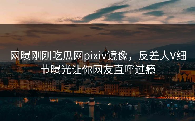 网曝刚刚吃瓜网pixiv镜像，反差大V细节曝光让你网友直呼过瘾