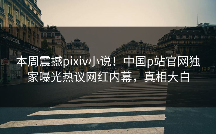 本周震撼pixiv小说！中国p站官网独家曝光热议网红内幕，真相大白
