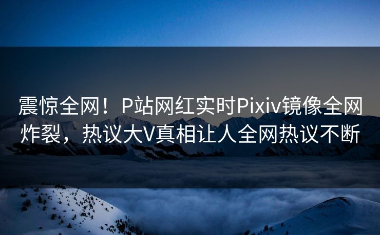 震惊全网！P站网红实时Pixiv镜像全网炸裂，热议大V真相让人全网热议不断