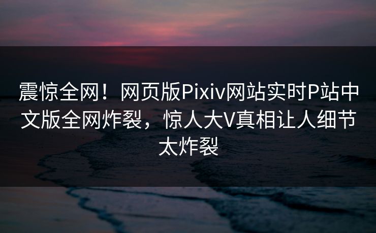 震惊全网！网页版Pixiv网站实时P站中文版全网炸裂，惊人大V真相让人细节太炸裂