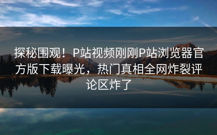 探秘围观！P站视频刚刚P站浏览器官方版下载曝光，热门真相全网炸裂评论区炸了