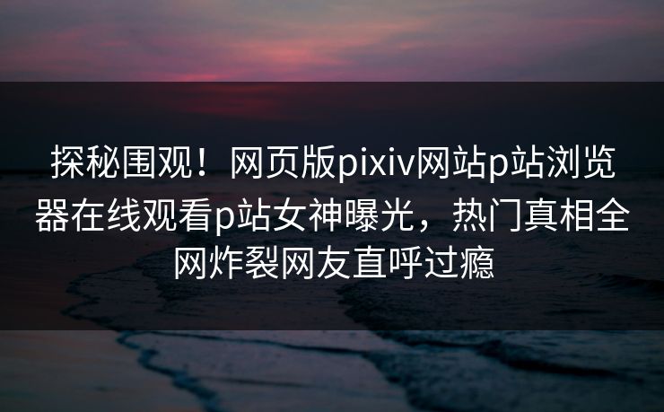 探秘围观！网页版pixiv网站p站浏览器在线观看p站女神曝光，热门真相全网炸裂网友直呼过瘾