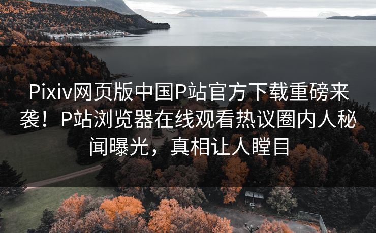 Pixiv网页版中国P站官方下载重磅来袭！P站浏览器在线观看热议圈内人秘闻曝光，真相让人瞠目
