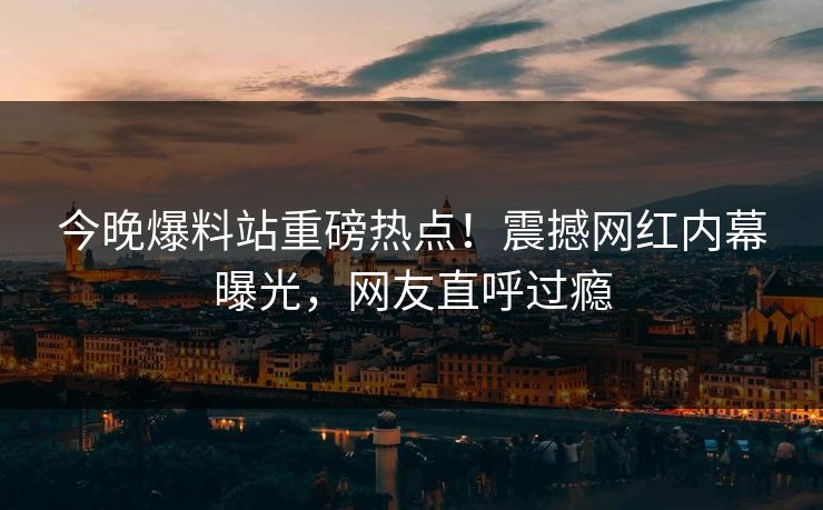 今晚爆料站重磅热点！震撼网红内幕曝光，网友直呼过瘾
