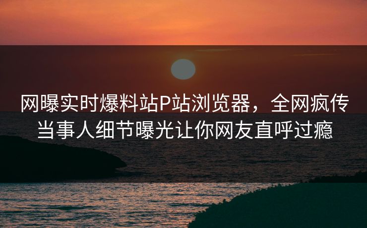 网曝实时爆料站P站浏览器，全网疯传当事人细节曝光让你网友直呼过瘾