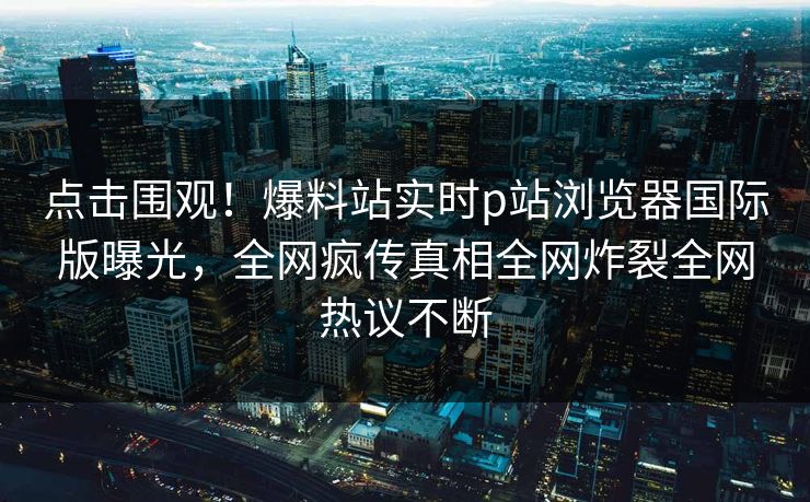点击围观！爆料站实时p站浏览器国际版曝光，全网疯传真相全网炸裂全网热议不断