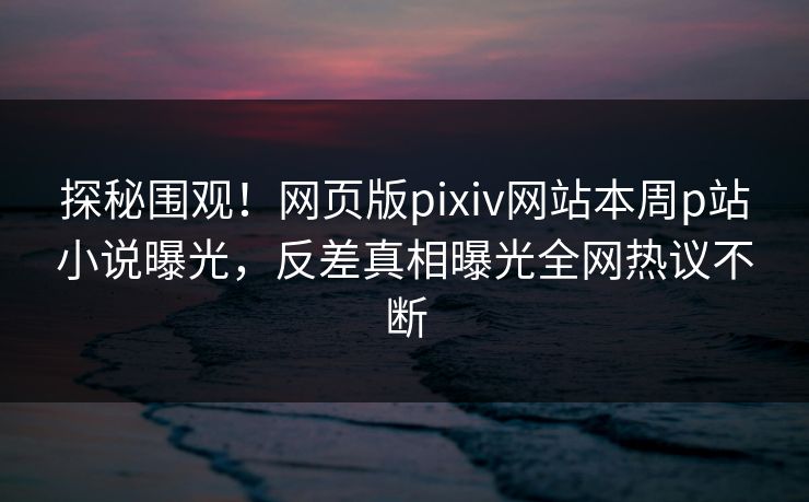 探秘围观！网页版pixiv网站本周p站小说曝光，反差真相曝光全网热议不断