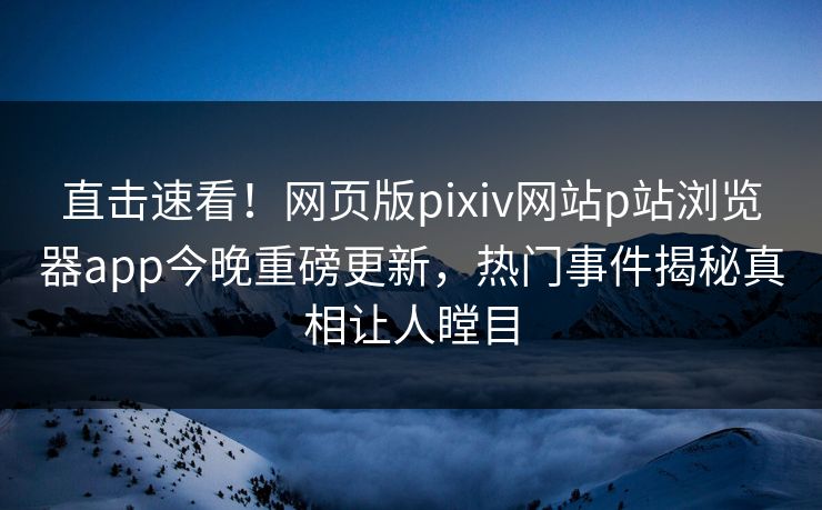 直击速看！网页版pixiv网站p站浏览器app今晚重磅更新，热门事件揭秘真相让人瞠目