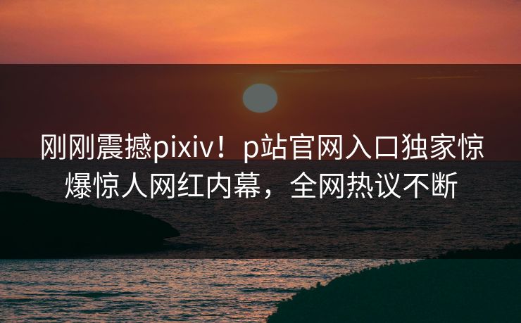 刚刚震撼pixiv！p站官网入口独家惊爆惊人网红内幕，全网热议不断