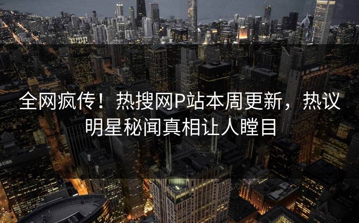 全网疯传！热搜网P站本周更新，热议明星秘闻真相让人瞠目