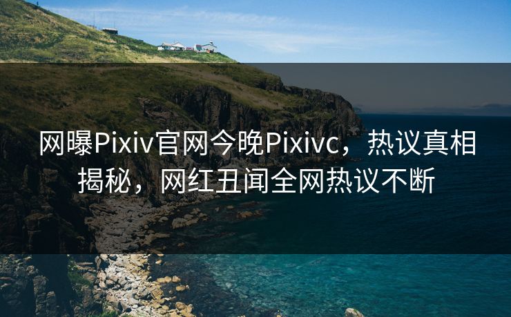网曝Pixiv官网今晚Pixivc，热议真相揭秘，网红丑闻全网热议不断