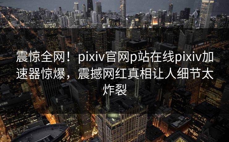 震惊全网！pixiv官网p站在线pixiv加速器惊爆，震撼网红真相让人细节太炸裂