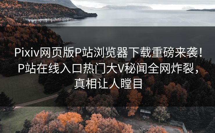 Pixiv网页版P站浏览器下载重磅来袭！P站在线入口热门大V秘闻全网炸裂，真相让人瞠目