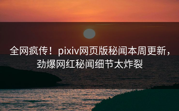 全网疯传！pixiv网页版秘闻本周更新，劲爆网红秘闻细节太炸裂