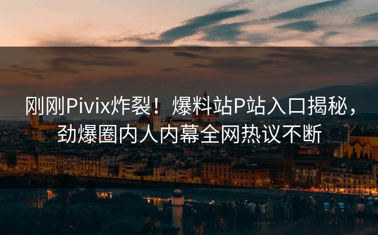刚刚Pivix炸裂！爆料站P站入口揭秘，劲爆圈内人内幕全网热议不断