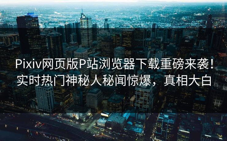 Pixiv网页版P站浏览器下载重磅来袭！实时热门神秘人秘闻惊爆，真相大白