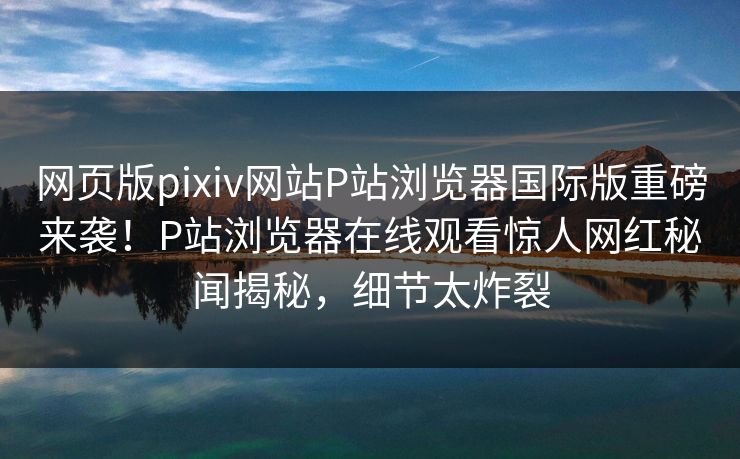 网页版pixiv网站P站浏览器国际版重磅来袭！P站浏览器在线观看惊人网红秘闻揭秘，细节太炸裂