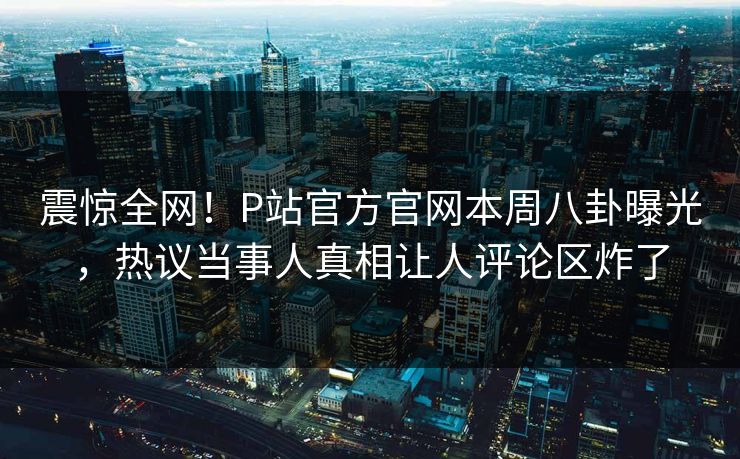 震惊全网！P站官方官网本周八卦曝光，热议当事人真相让人评论区炸了