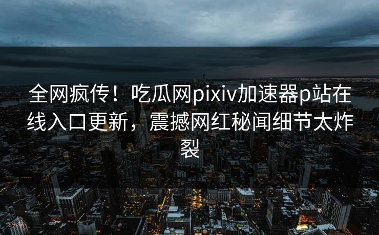 全网疯传！吃瓜网pixiv加速器p站在线入口更新，震撼网红秘闻细节太炸裂