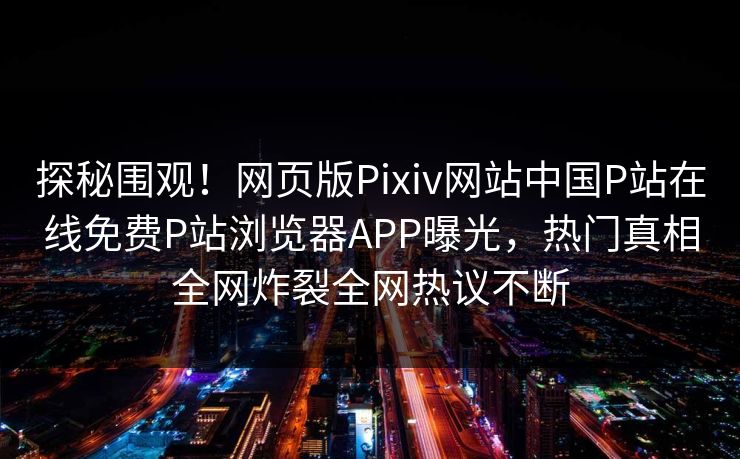 探秘围观！网页版Pixiv网站中国P站在线免费P站浏览器APP曝光，热门真相全网炸裂全网热议不断