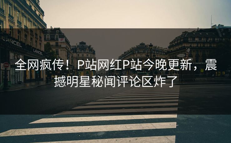 全网疯传！P站网红P站今晚更新，震撼明星秘闻评论区炸了
