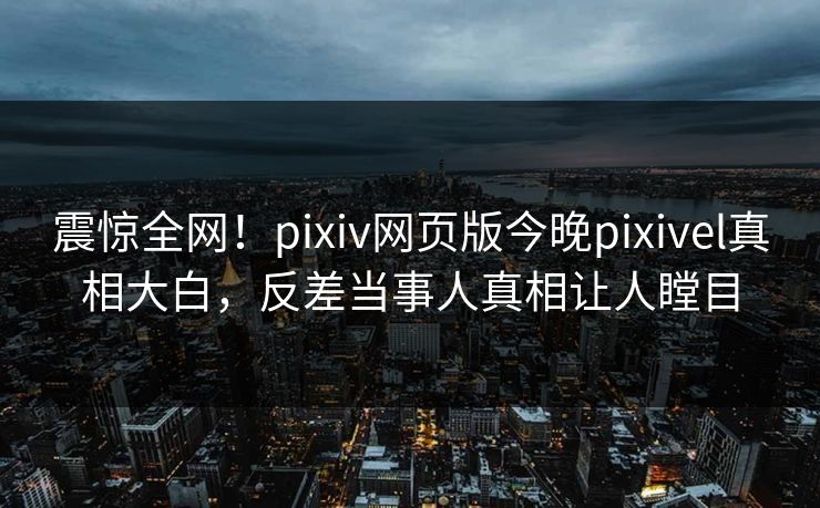震惊全网！pixiv网页版今晚pixivel真相大白，反差当事人真相让人瞠目