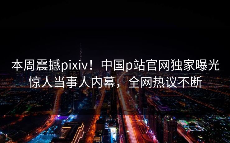 本周震撼pixiv！中国p站官网独家曝光惊人当事人内幕，全网热议不断