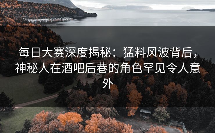 每日大赛深度揭秘：猛料风波背后，神秘人在酒吧后巷的角色罕见令人意外