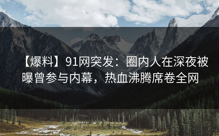 【爆料】91网突发：圈内人在深夜被曝曾参与内幕，热血沸腾席卷全网