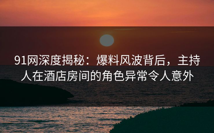 91网深度揭秘：爆料风波背后，主持人在酒店房间的角色异常令人意外