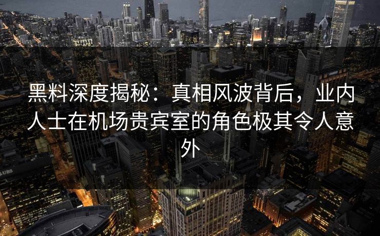 黑料深度揭秘：真相风波背后，业内人士在机场贵宾室的角色极其令人意外