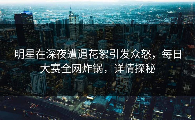 明星在深夜遭遇花絮引发众怒，每日大赛全网炸锅，详情探秘