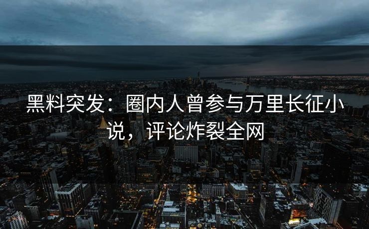 黑料突发：圈内人曾参与万里长征小说，评论炸裂全网