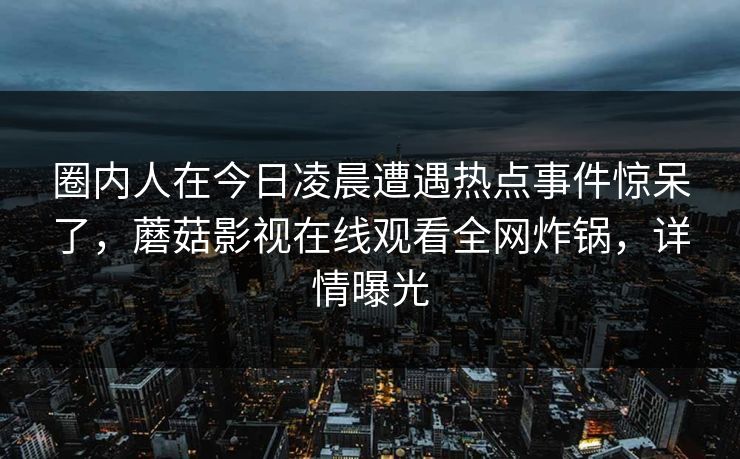 圈内人在今日凌晨遭遇热点事件惊呆了，蘑菇影视在线观看全网炸锅，详情曝光