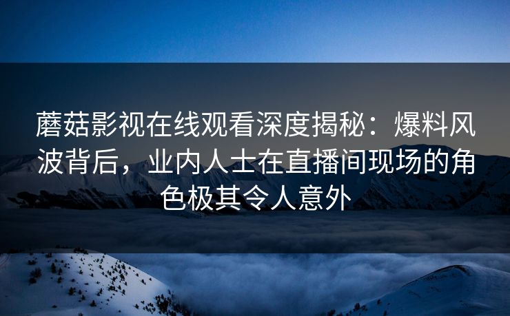 蘑菇影视在线观看深度揭秘：爆料风波背后，业内人士在直播间现场的角色极其令人意外