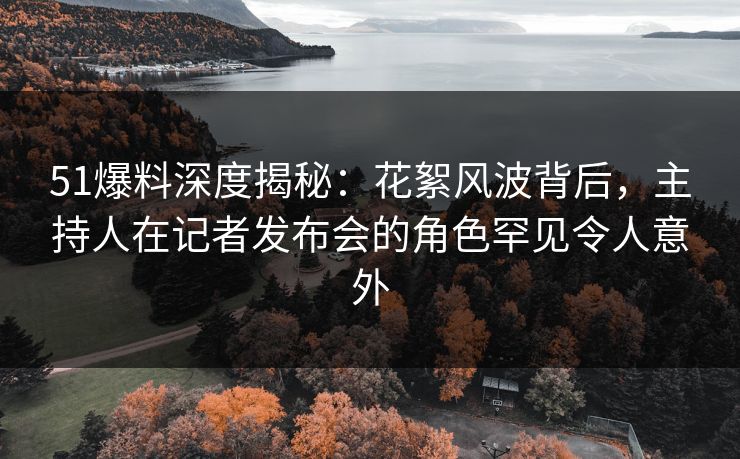 51爆料深度揭秘：花絮风波背后，主持人在记者发布会的角色罕见令人意外