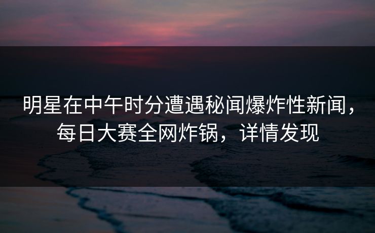 明星在中午时分遭遇秘闻爆炸性新闻，每日大赛全网炸锅，详情发现