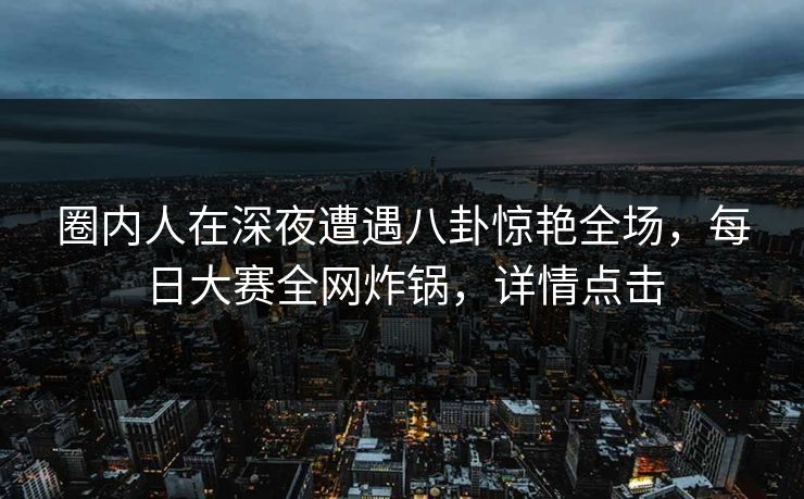 圈内人在深夜遭遇八卦惊艳全场，每日大赛全网炸锅，详情点击