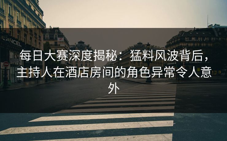 每日大赛深度揭秘：猛料风波背后，主持人在酒店房间的角色异常令人意外