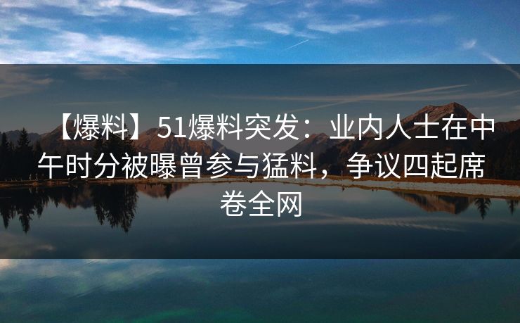 【爆料】51爆料突发：业内人士在中午时分被曝曾参与猛料，争议四起席卷全网