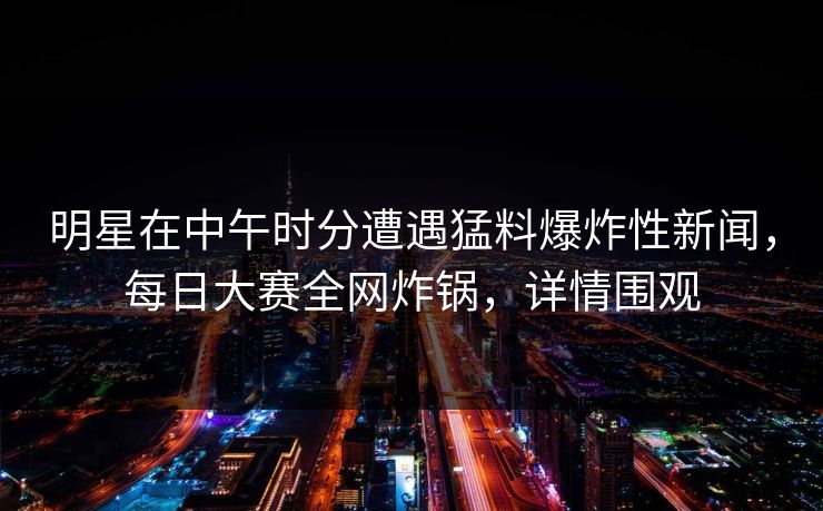 明星在中午时分遭遇猛料爆炸性新闻，每日大赛全网炸锅，详情围观