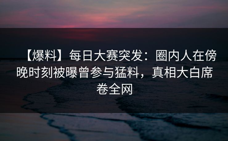 【爆料】每日大赛突发：圈内人在傍晚时刻被曝曾参与猛料，真相大白席卷全网