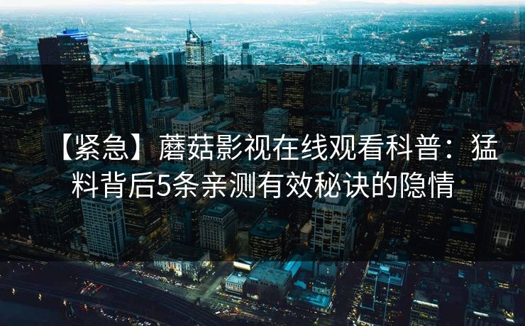 【紧急】蘑菇影视在线观看科普：猛料背后5条亲测有效秘诀的隐情