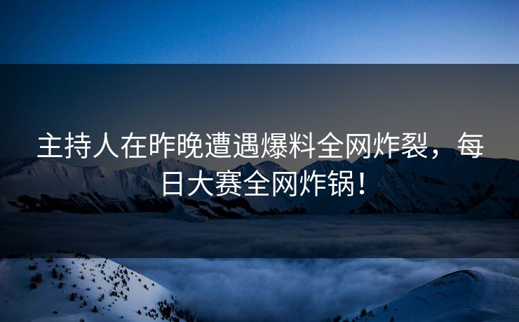 主持人在昨晚遭遇爆料全网炸裂，每日大赛全网炸锅！